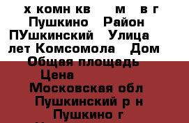 3-х комн.кв. 63 м2  в г.Пушкино › Район ­ ПУшкинский › Улица ­ 50 лет Комсомола › Дом ­ 37 › Общая площадь ­ 63 › Цена ­ 3 990 000 - Московская обл., Пушкинский р-н, Пушкино г. Недвижимость » Квартиры продажа   